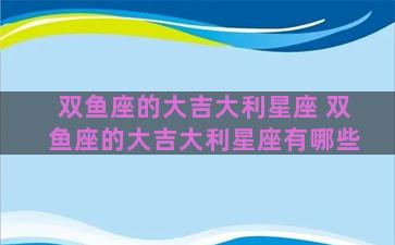 双鱼座的大吉大利星座 双鱼座的大吉大利星座有哪些